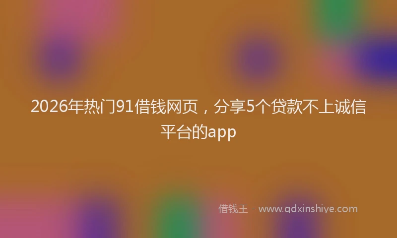 2026年热门91借钱网页，分享5个贷款不上诚信平台的app