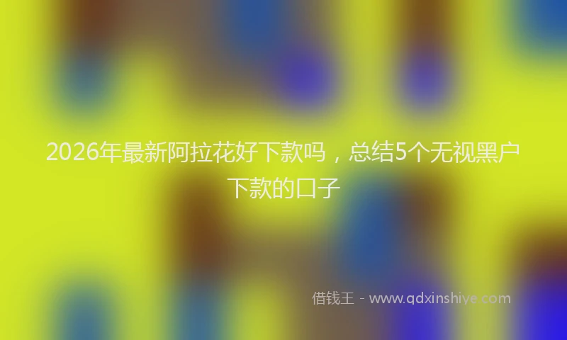 2026年最新阿拉花好下款吗，总结5个无视黑户下款的口子