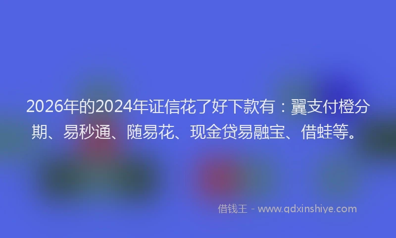 2026年的2024年证信花了好下款有：翼支付橙分期、易秒通、随易花、现金贷易融宝、借蛙等。
