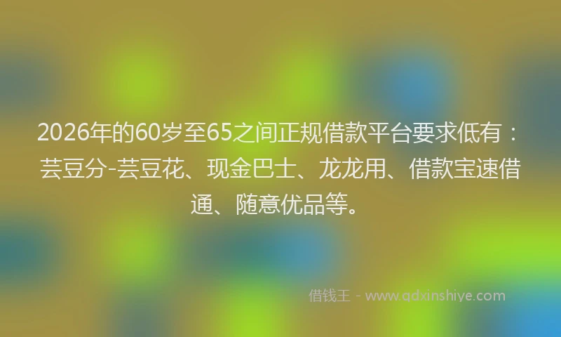 2026年的60岁至65之间正规借款平台要求低有：芸豆分-芸豆花、现金巴士、龙龙用、借款宝速借通、随意优品等。