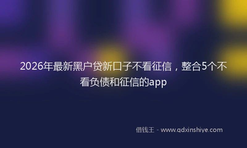 2026年最新黑户贷新口子不看征信，整合5个不看负债和征信的app
