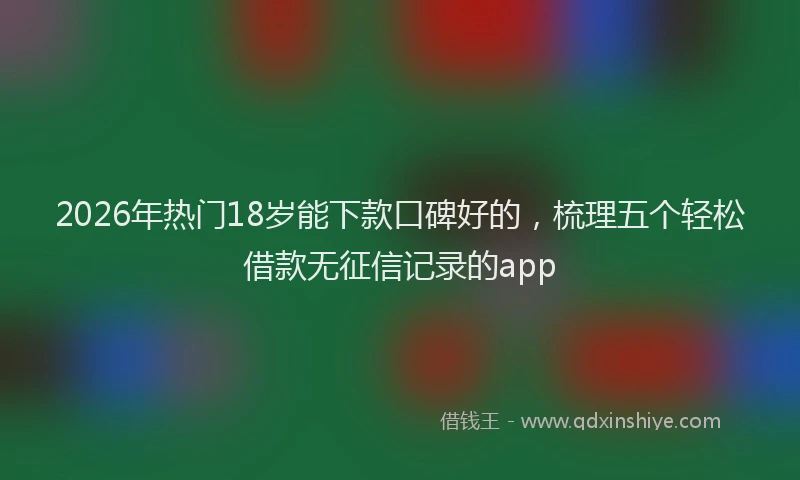 2026年热门18岁能下款口碑好的，梳理五个轻松借款无征信记录的app