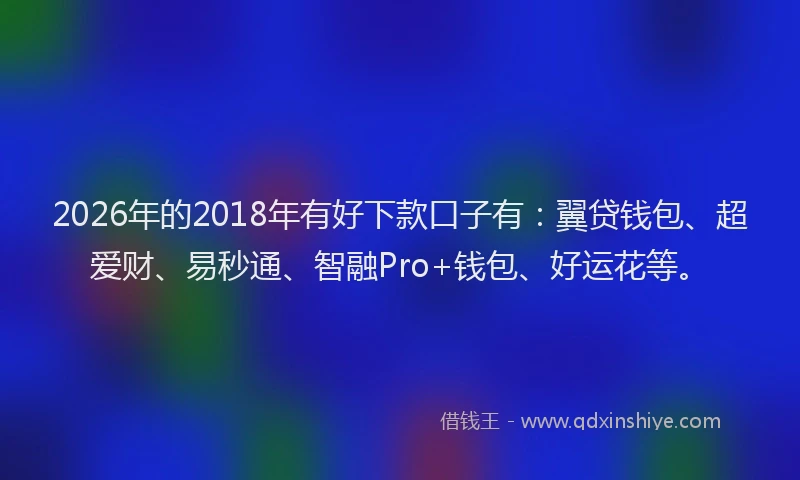 2026年的2018年有好下款口子有：翼贷钱包、超爱财、易秒通、智融Pro+钱包、好运花等。