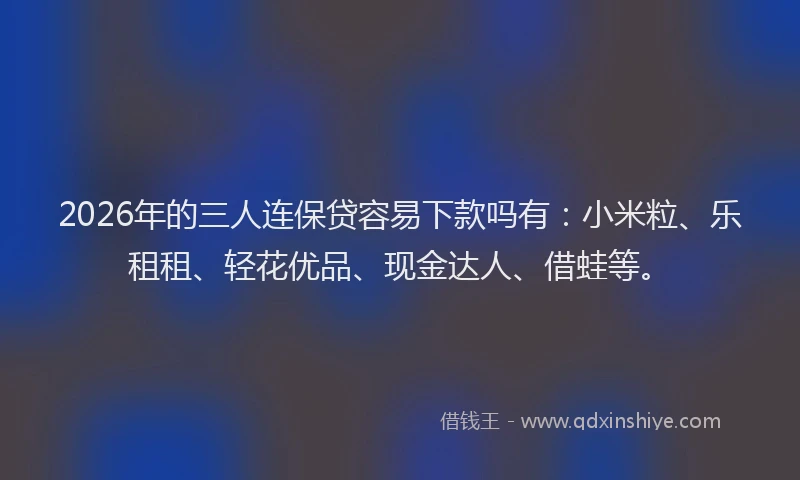 2026年的三人连保贷容易下款吗有：小米粒、乐租租、轻花优品、现金达人、借蛙等。