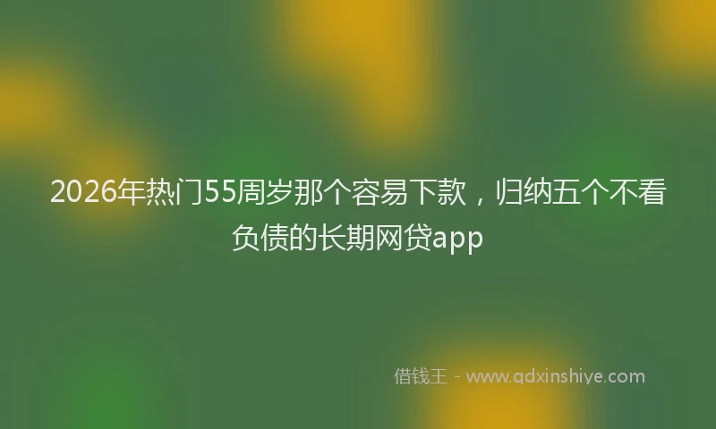 2026年热门55周岁那个容易下款，归纳五个不看负债的长期网贷app