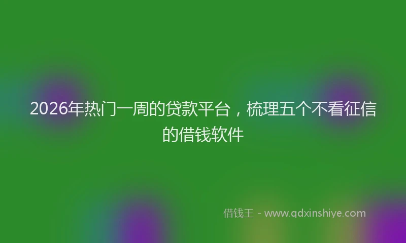 2026年热门一周的贷款平台，梳理五个不看征信的借钱软件