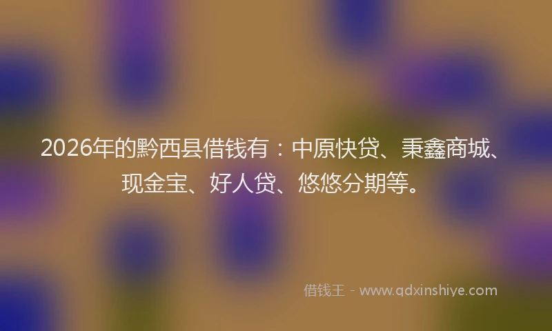 2026年的黔西县借钱有：中原快贷、秉鑫商城、现金宝、好人贷、悠悠分期等。
