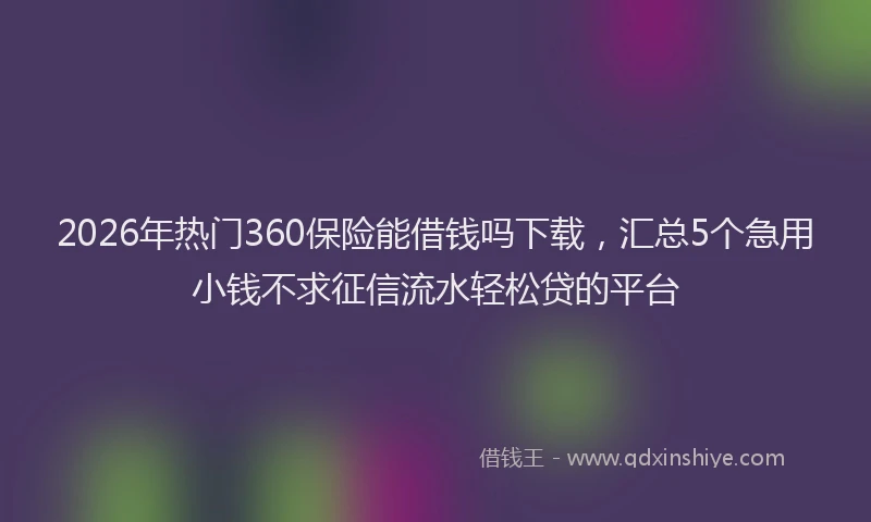 2026年热门360保险能借钱吗下载，汇总5个急用小钱不求征信流水轻松贷的平台
