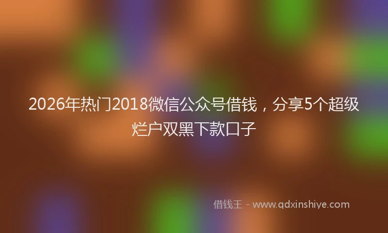 2026年热门2018微信公众号借钱，分享5个超级烂户双黑下款口子