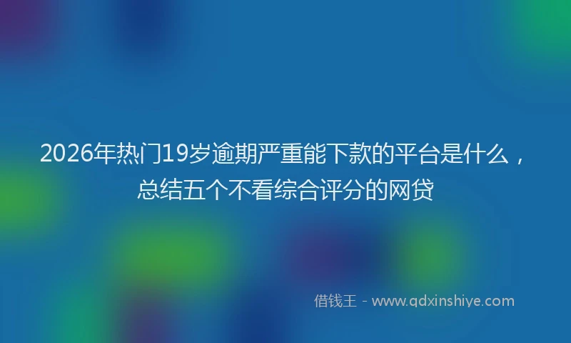 2026年热门19岁逾期严重能下款的平台是什么，总结五个不看综合评分的网贷