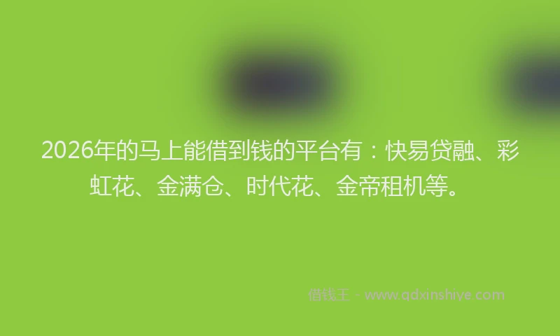 2026年的马上能借到钱的平台有：快易贷融、彩虹花、金满仓、时代花、金帝租机等。