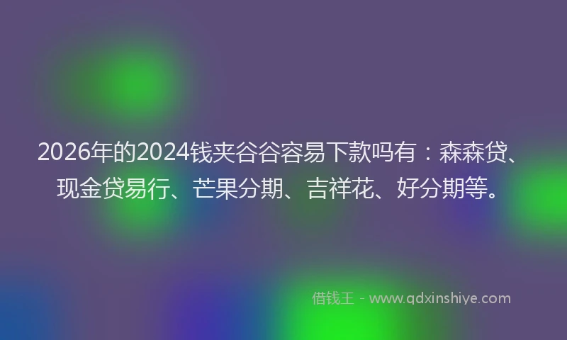 2026年的2024钱夹谷谷容易下款吗有：森森贷、现金贷易行、芒果分期、吉祥花、好分期等。