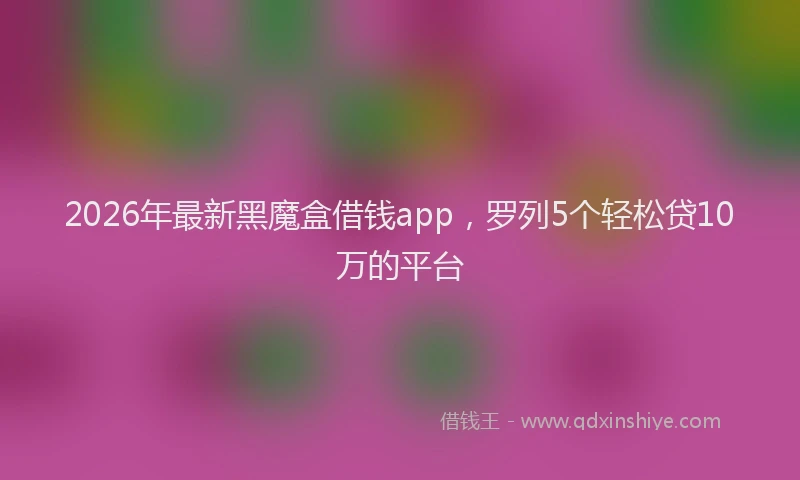 2026年最新黑魔盒借钱app，罗列5个轻松贷10万的平台