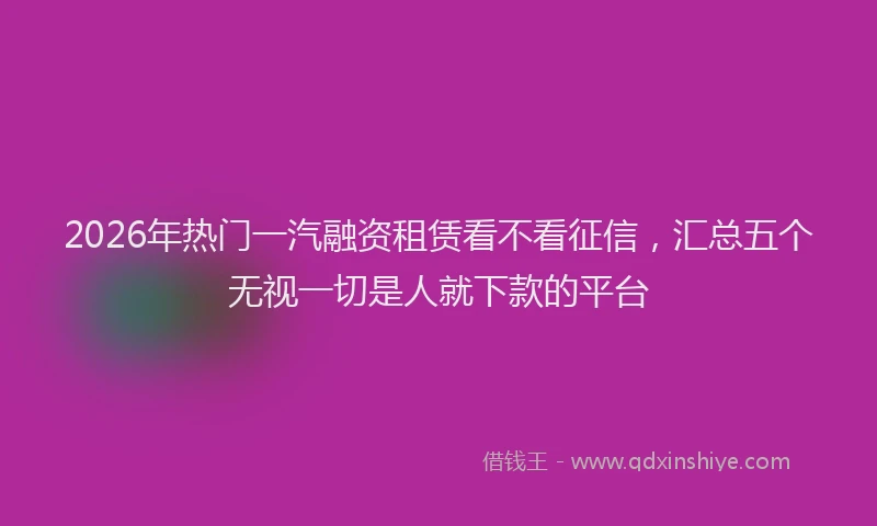 2026年热门一汽融资租赁看不看征信，汇总五个无视一切是人就下款的平台