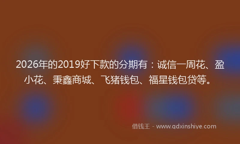 2026年的2019好下款的分期有：诚信一周花、盈小花、秉鑫商城、飞猪钱包、福星钱包贷等。