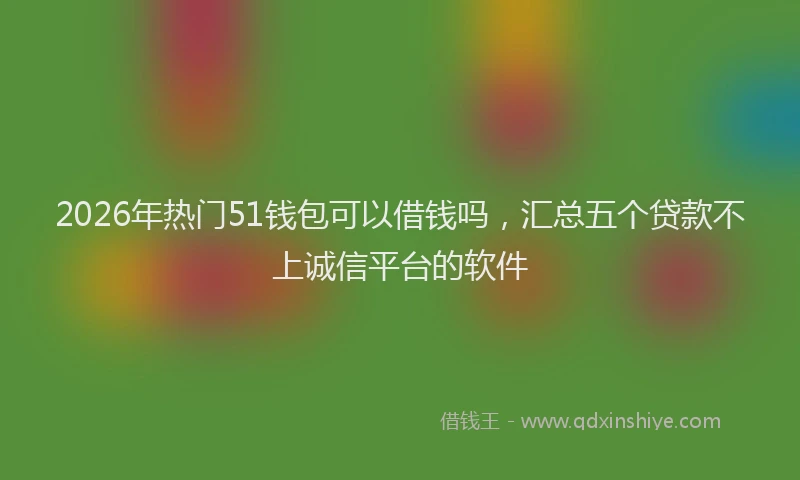 2026年热门51钱包可以借钱吗，汇总五个贷款不上诚信平台的软件