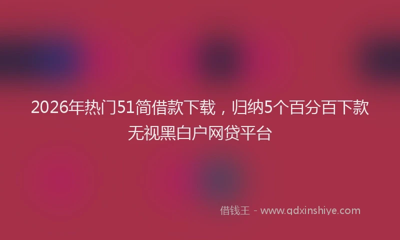 2026年热门51简借款下载，归纳5个百分百下款无视黑白户网贷平台