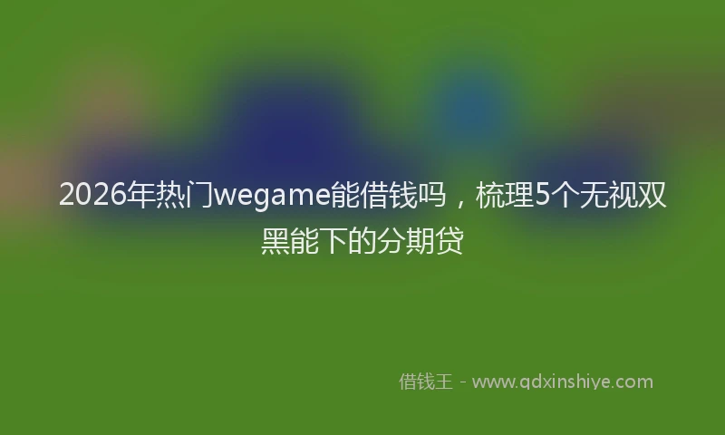 2026年热门wegame能借钱吗，梳理5个无视双黑能下的分期贷