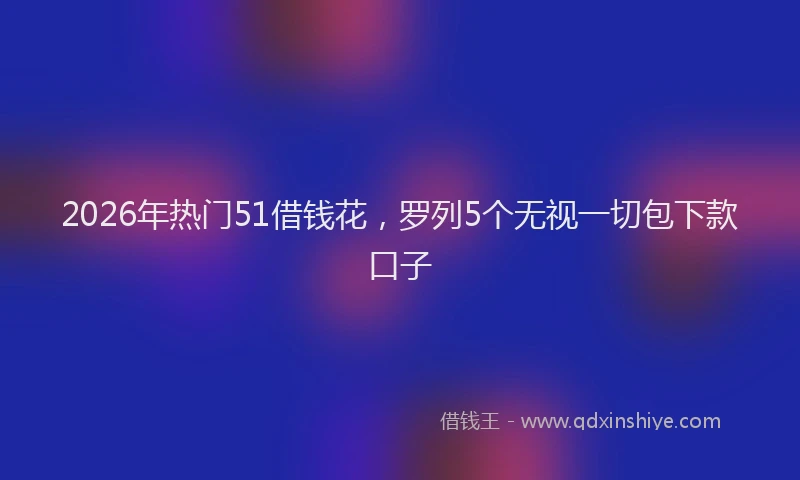 2026年热门51借钱花，罗列5个无视一切包下款口子