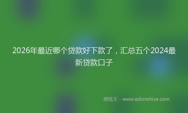 2026年最近哪个贷款好下款了，汇总五个2024最新贷款口子
