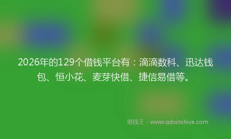 2026年的129个借钱平台有：滴滴数科、迅达钱包、恒小花、麦芽快借、捷信易借等。