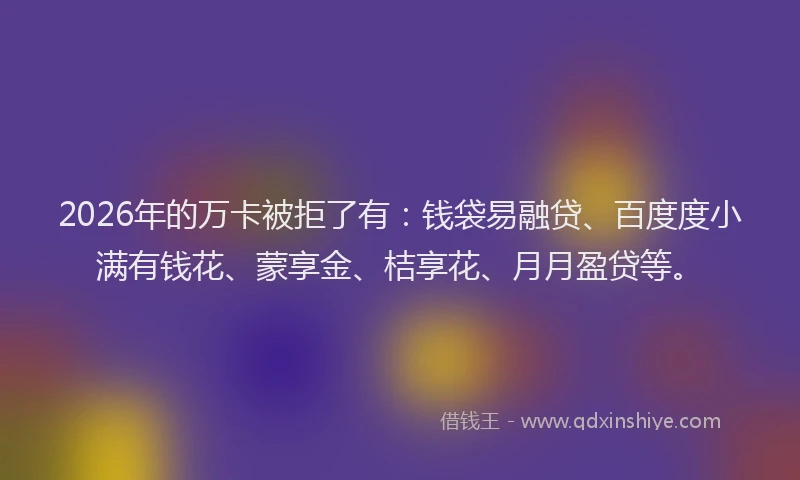 2026年的万卡被拒了有：钱袋易融贷、百度度小满有钱花、蒙享金、桔享花、月月盈贷等。