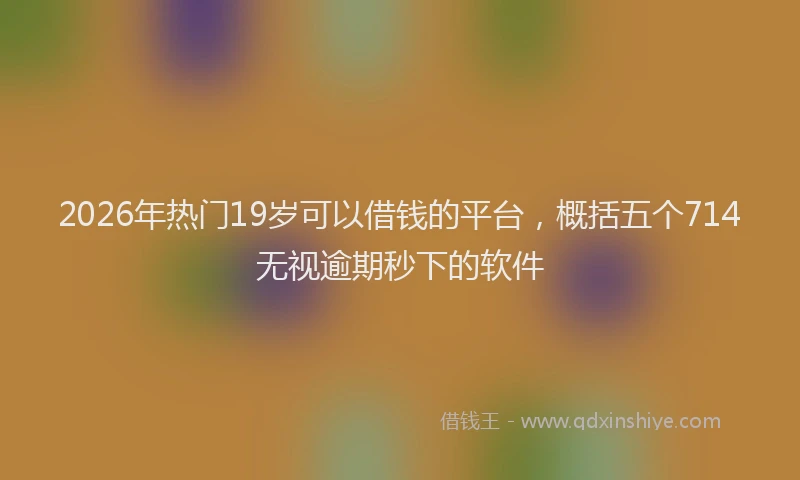 2026年热门19岁可以借钱的平台，概括五个714无视逾期秒下的软件