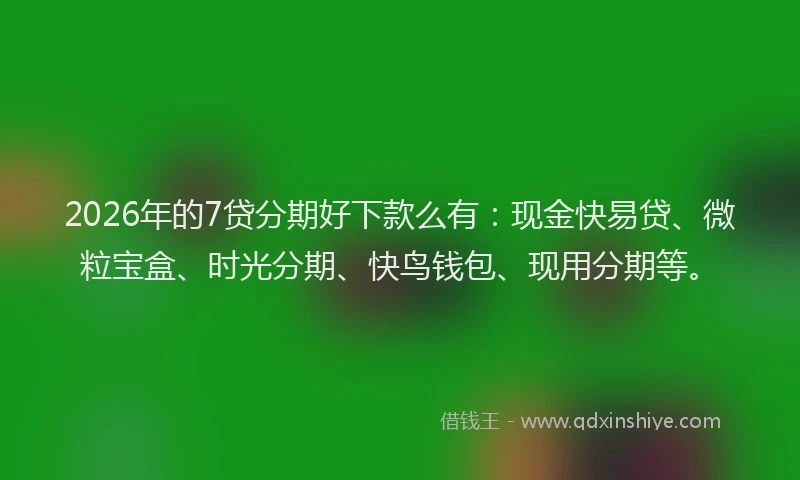 2026年的7贷分期好下款么有：现金快易贷、微粒宝盒、时光分期、快鸟钱包、现用分期等。