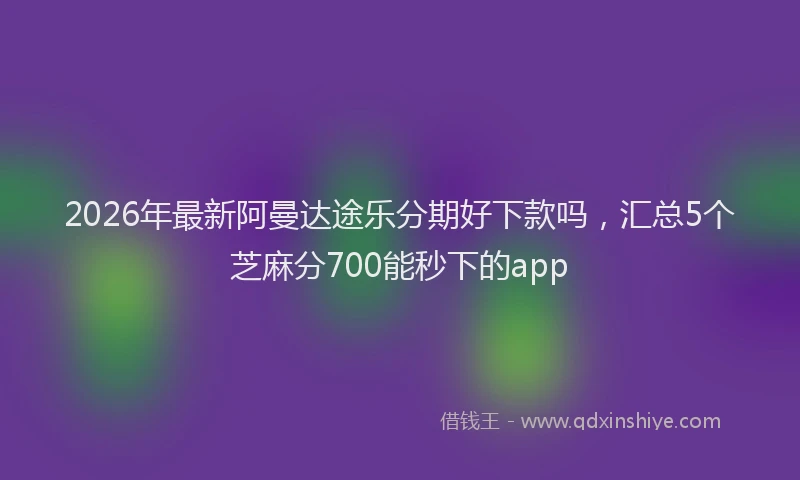 2026年最新阿曼达途乐分期好下款吗，汇总5个芝麻分700能秒下的app