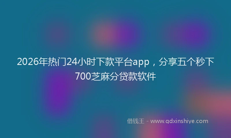 2026年热门24小时下款平台app，分享五个秒下700芝麻分贷款软件