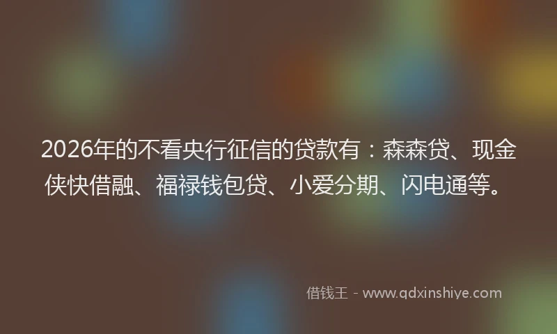 2026年的不看央行征信的贷款有：森森贷、现金侠快借融、福禄钱包贷、小爱分期、闪电通等。