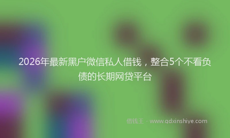 2026年最新黑户微信私人借钱，整合5个不看负债的长期网贷平台