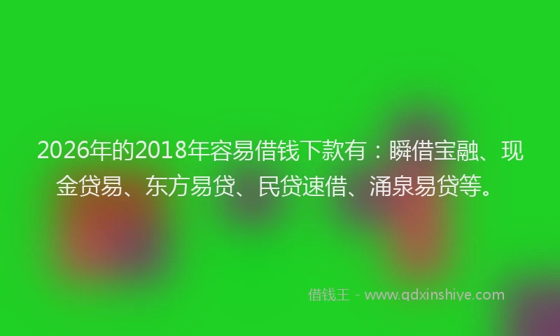 2026年的2018年容易借钱下款有：瞬借宝融、现金贷易、东方易贷、民贷速借、涌泉易贷等。