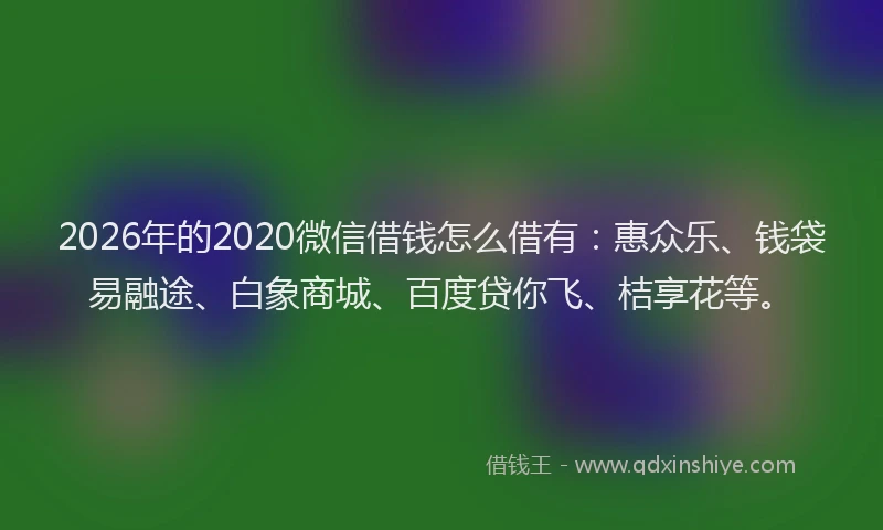 2026年的2020微信借钱怎么借有：惠众乐、钱袋易融途、白象商城、百度贷你飞、桔享花等。