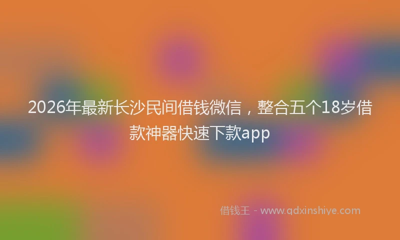 2026年最新长沙民间借钱微信，整合五个18岁借款神器快速下款app