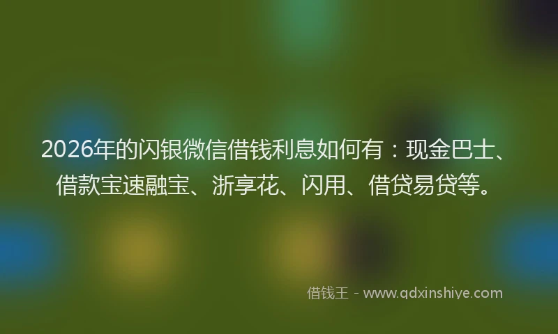 2026年的闪银微信借钱利息如何有：现金巴士、借款宝速融宝、浙享花、闪用、借贷易贷等。
