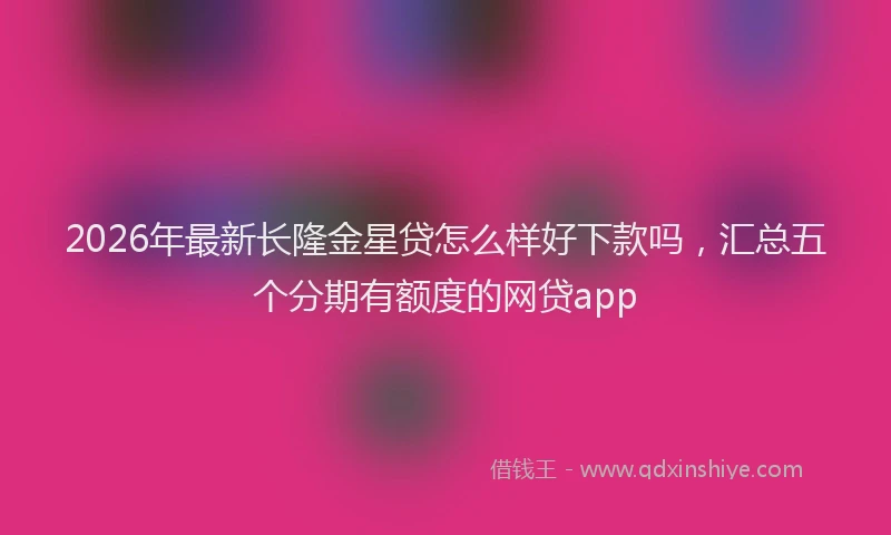 2026年最新长隆金星贷怎么样好下款吗，汇总五个分期有额度的网贷app