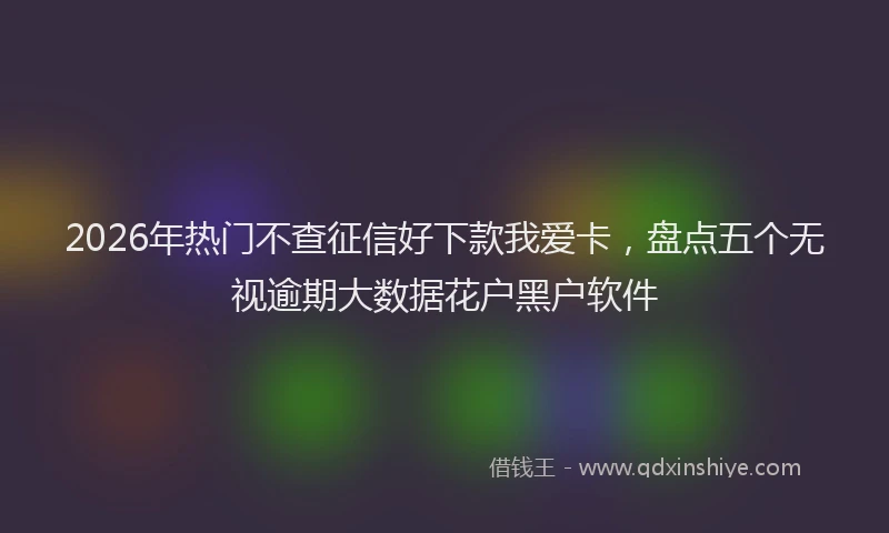 2026年热门不查征信好下款我爱卡，盘点五个无视逾期大数据花户黑户软件