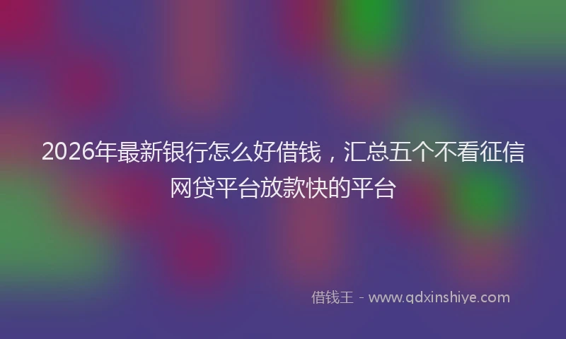 2026年最新银行怎么好借钱，汇总五个不看征信网贷平台放款快的平台