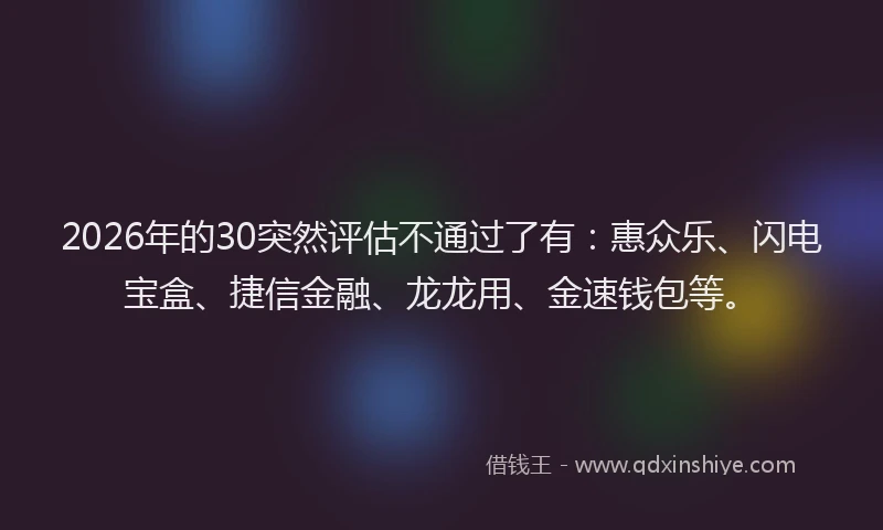 2026年的30突然评估不通过了有：惠众乐、闪电宝盒、捷信金融、龙龙用、金速钱包等。