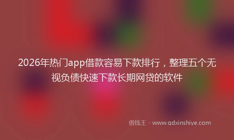 2026年热门app借款容易下款排行，整理五个无视负债快速下款长期网贷的软件