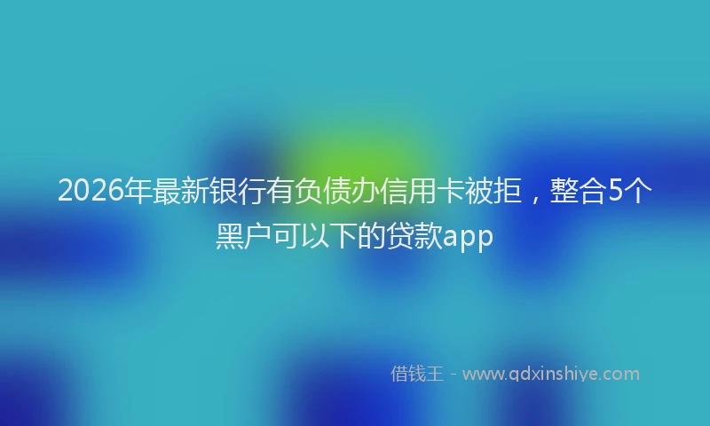 2026年最新银行有负债办信用卡被拒，整合5个黑户可以下的贷款app