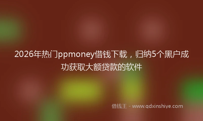2026年热门ppmoney借钱下载，归纳5个黑户成功获取大额贷款的软件