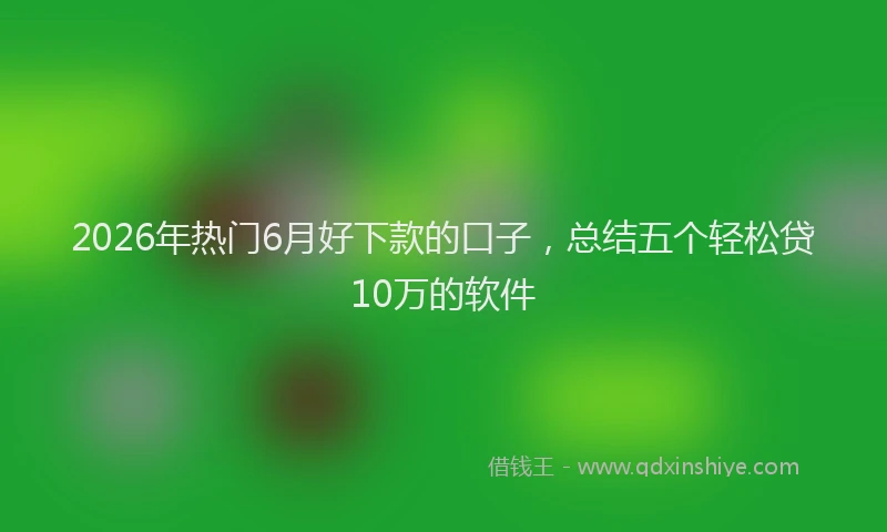 2026年热门6月好下款的口子，总结五个轻松贷10万的软件