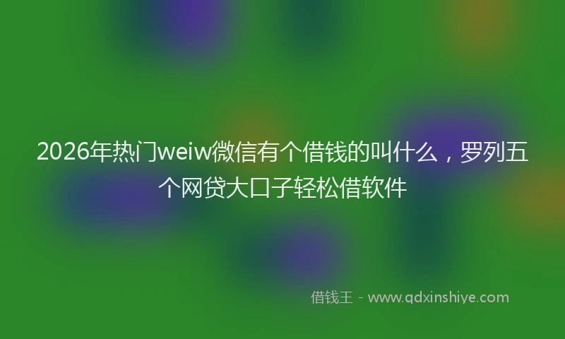 2026年热门weiw微信有个借钱的叫什么，罗列五个网贷大口子轻松借软件