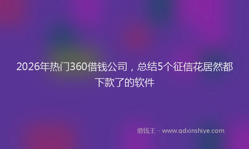 2026年热门360借钱公司，总结5个征信花居然都下款了的软件