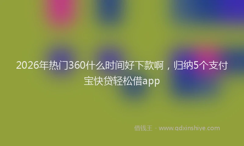 2026年热门360什么时间好下款啊，归纳5个支付宝快贷轻松借app