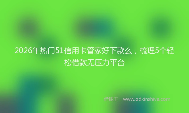 2026年热门51信用卡管家好下款么，梳理5个轻松借款无压力平台