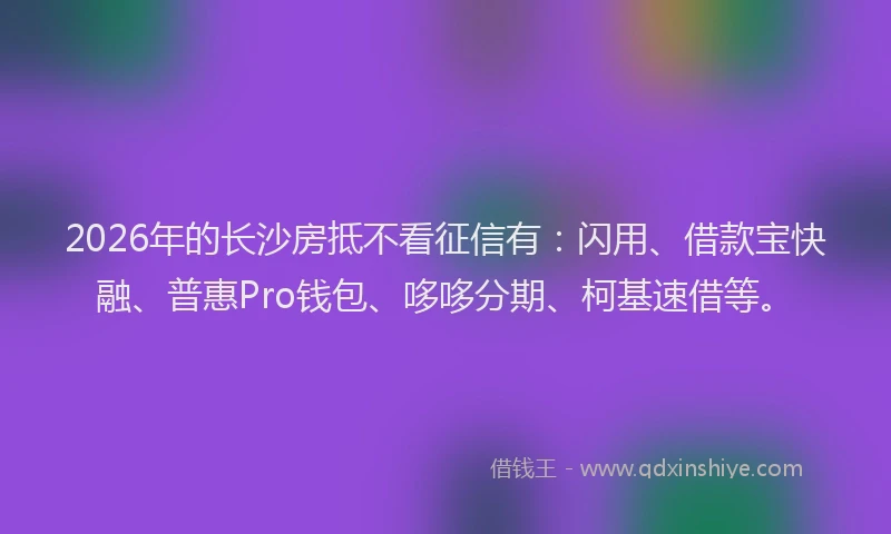 2026年的长沙房抵不看征信有：闪用、借款宝快融、普惠Pro钱包、哆哆分期、柯基速借等。