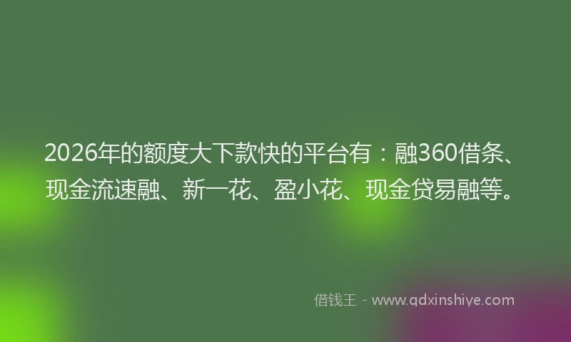 2026年的额度大下款快的平台有：融360借条、现金流速融、新一花、盈小花、现金贷易融等。